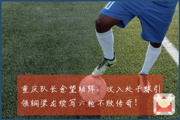 重庆队长余望助阵，攻入处子球引领铜梁龙续写六轮不败传奇！