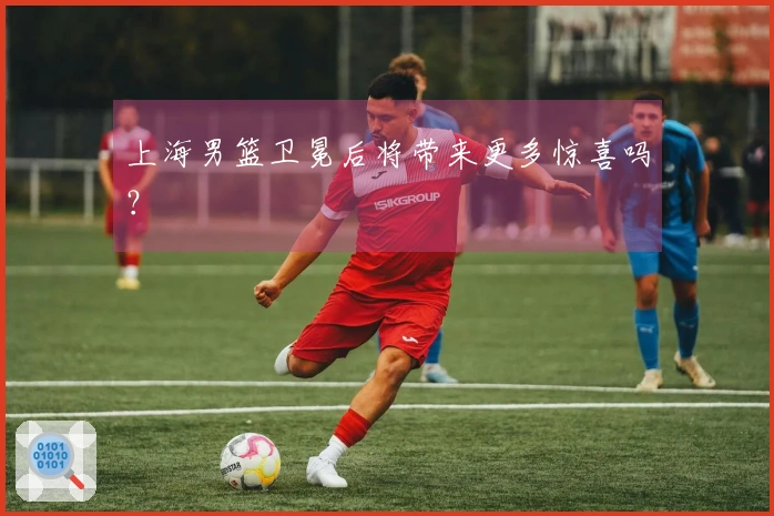 上海男篮卫冕后将带来更多惊喜吗？
