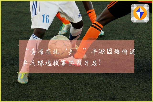 “黄浦在此‘乒’”半淞园路街道乒乓球选拔赛热烈开启！