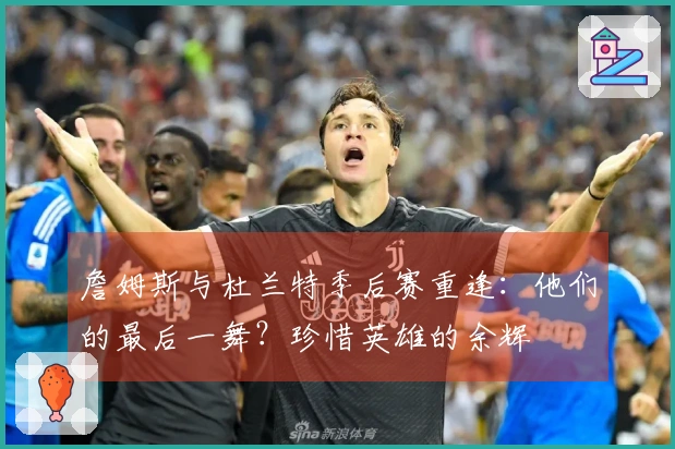 詹姆斯与杜兰特季后赛重逢：他们的最后一舞？珍惜英雄的余辉