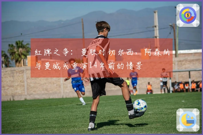 红牌之争：曼联对切尔西，阿森纳与曼城或重演14年前的情景