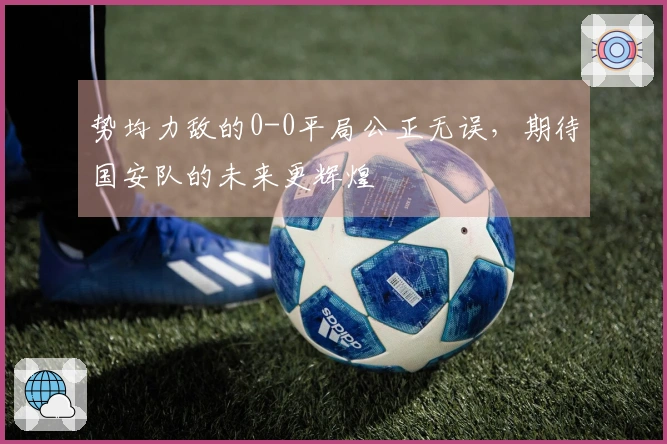 势均力敌的0-0平局公正无误，期待国安队的未来更辉煌