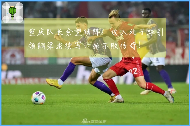 重庆队长余望助阵，攻入处子球引领铜梁龙续写六轮不败传奇！