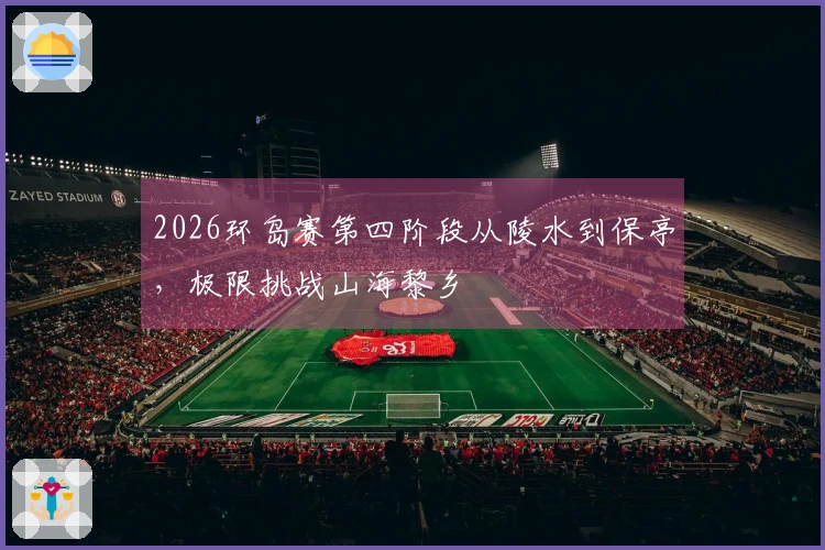 2026环岛赛第四阶段从陵水到保亭，极限挑战山海黎乡