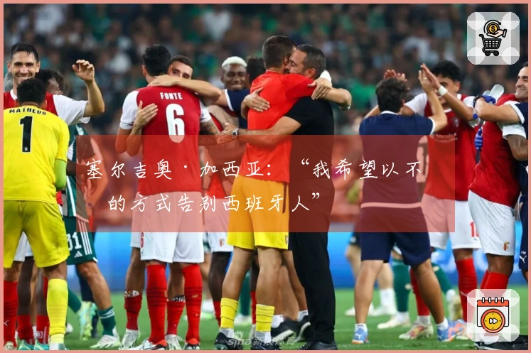 塞尔吉奥·加西亚：“我希望以不同的方式告别西班牙人”