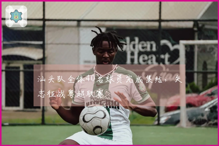 汕头队全体40名球员完成集结，矢志征战粤超联赛