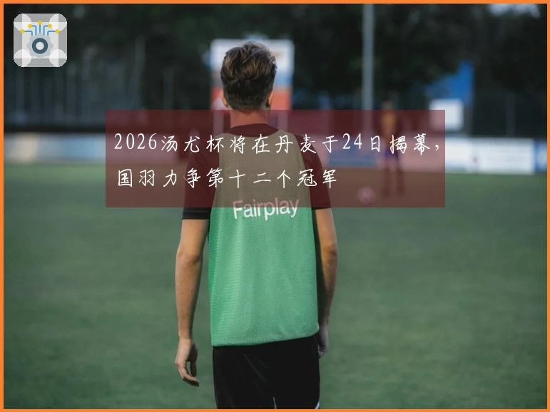 2026汤尤杯将在丹麦于24日揭幕，国羽力争第十二个冠军