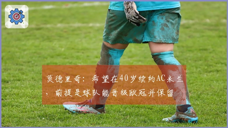 莫德里奇：希望在40岁续约AC米兰，前提是球队能晋级欧冠并保留囧叔