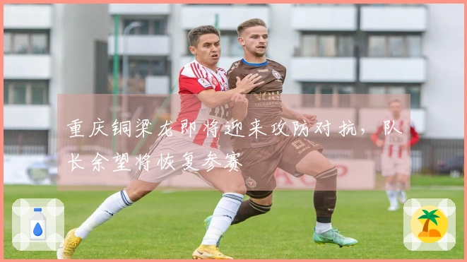 重庆铜梁龙即将迎来攻防对抗，队长余望将恢复参赛