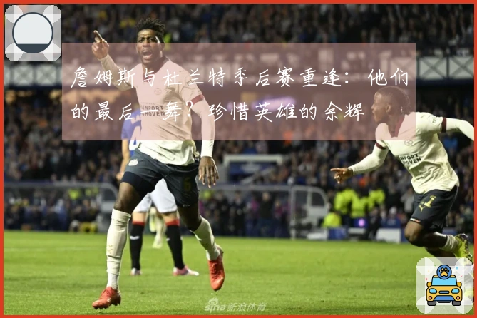 詹姆斯与杜兰特季后赛重逢：他们的最后一舞？珍惜英雄的余辉