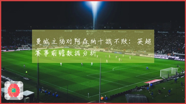 曼城主场对阿森纳十战不败：英超赛事前瞻数据分析