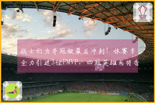 战士们为夺冠做最后冲刺！休赛季全力引进3位FMVP，四冠英雄或将告别球场