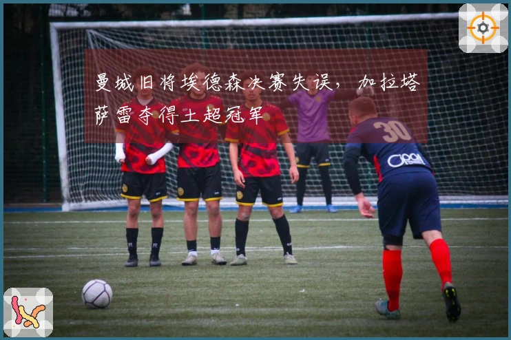 曼城旧将埃德森决赛失误，加拉塔萨雷夺得土超冠军