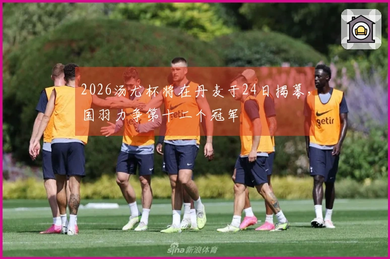 2026汤尤杯将在丹麦于24日揭幕，国羽力争第十二个冠军