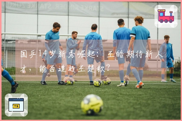 国乒14岁新秀崛起：王皓期待新人才，能否追赶王楚钦？