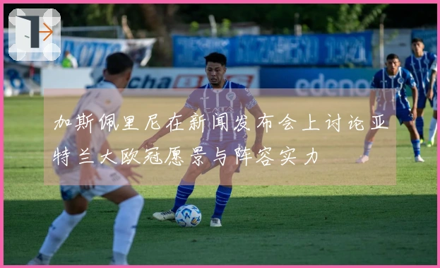 加斯佩里尼在新闻发布会上讨论亚特兰大欧冠愿景与阵容实力
