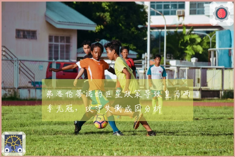 弗洛伦蒂诺的巨星政策导致皇马两季无冠，攻守失衡成因分析