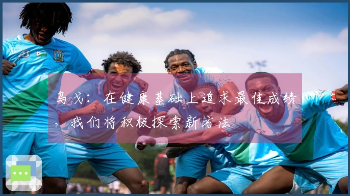 乌戈：在健康基础上追求最佳成绩，我们将积极探索新方法