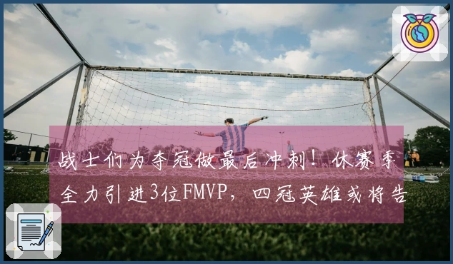 战士们为夺冠做最后冲刺！休赛季全力引进3位FMVP，四冠英雄或将告别球场