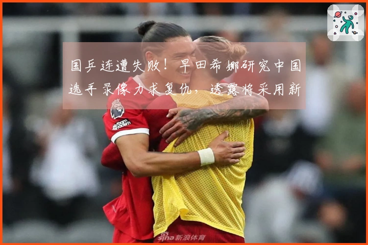 国乒连遭失败！早田希娜研究中国选手录像力求复仇，透露将采用新技术